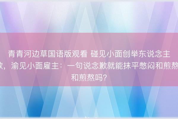 青青河边草国语版观看 碰见小面创举东说念主致歉，渝见小面雇主：一句说念歉就能抹平憋闷和煎熬吗？