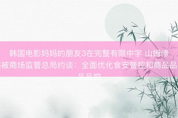 韩国电影妈妈的朋友3在完整有限中字 山姆修起被商场监管总局约谈：全面优化食安管控和商品品控