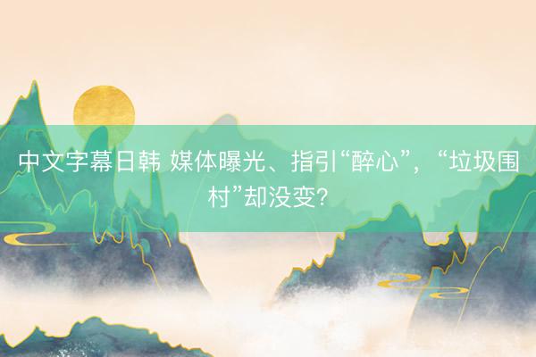 中文字幕日韩 媒体曝光、指引“醉心”，“垃圾围村”却没变？