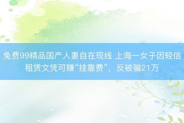 免费99精品国产人妻自在现线 上海一女子因轻信租赁文凭可赚“挂靠费”，反被骗21万