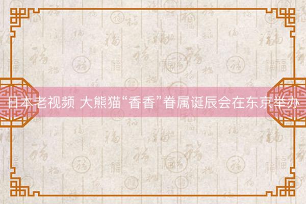 日本老视频 大熊猫“香香”眷属诞辰会在东京举办