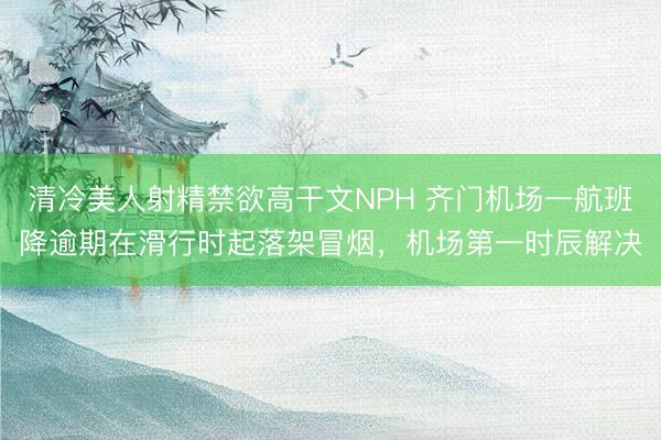 清冷美人射精禁欲高干文NPH 齐门机场一航班降逾期在滑行时起落架冒烟，机场第一时辰解决