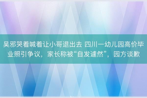 吴邪哭着喊着让小哥退出去 四川一幼儿园高价毕业照引争议，家长称被“自发遽然”，园方谈歉