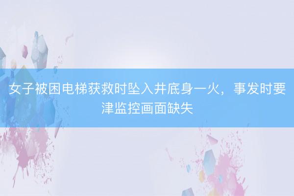 女子被困电梯获救时坠入井底身一火，事发时要津监控画面缺失