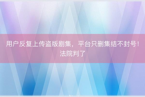 用户反复上传盗版剧集，平台只删集结不封号！法院判了