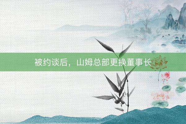 被约谈后，山姆总部更换董事长