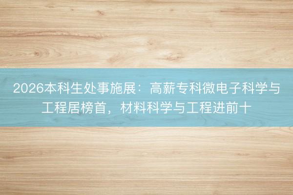 2026本科生处事施展：高薪专科微电子科学与工程居榜首，材料科学与工程进前十