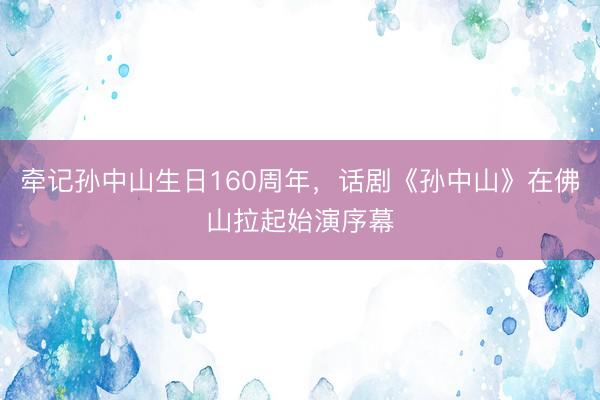 牵记孙中山生日160周年，话剧《孙中山》在佛山拉起始演序幕