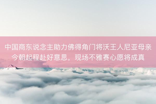 中国商东说念主助力佛得角门将沃王人尼亚母亲今朝起程赴好意思,现场不雅赛心愿将成真