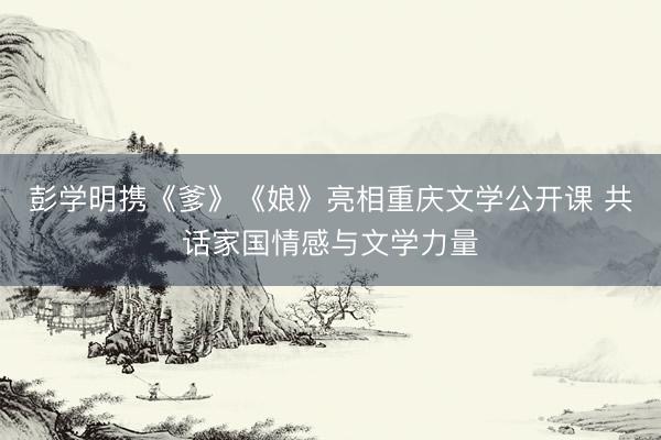 彭学明携《爹》《娘》亮相重庆文学公开课 共话家国情感与文学力量