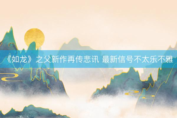 《如龙》之父新作再传悲讯 最新信号不太乐不雅