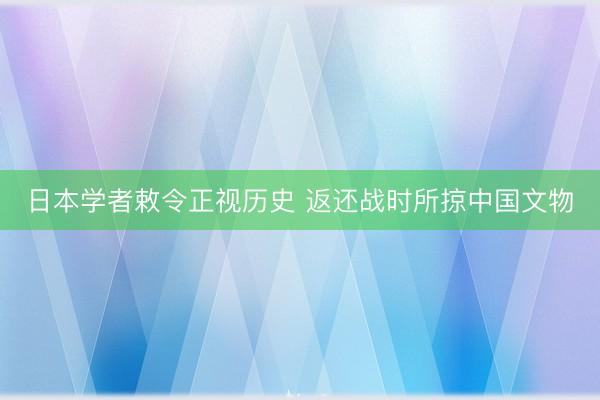 日本学者敕令正视历史 返还战时所掠中国文物