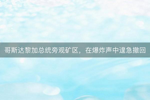 哥斯达黎加总统旁观矿区,在爆炸声中遑急撤回