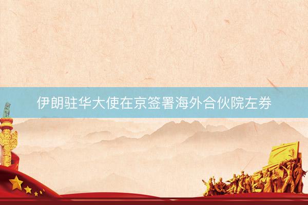 伊朗驻华大使在京签署海外合伙院左券