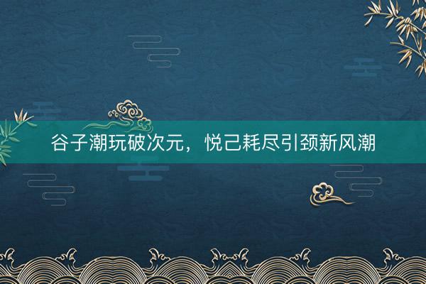 谷子潮玩破次元，悦己耗尽引颈新风潮