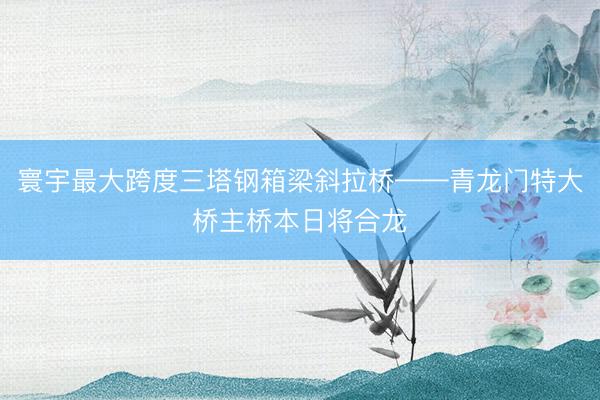 寰宇最大跨度三塔钢箱梁斜拉桥——青龙门特大桥主桥本日将合龙