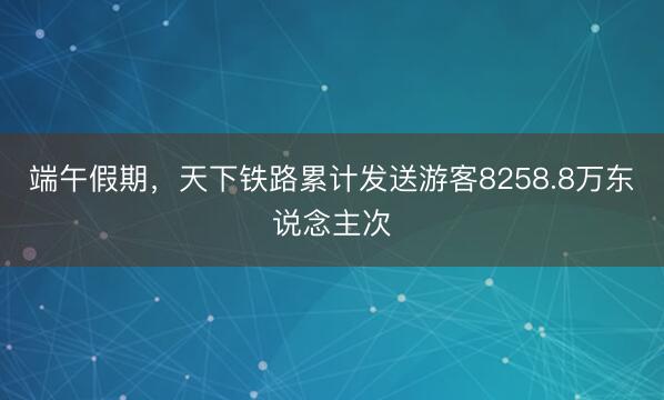 端午假期，天下铁路累计发送游客8258.8万东说念主次