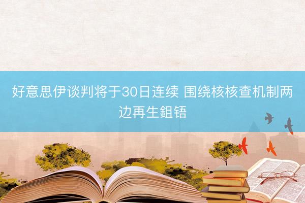 好意思伊谈判将于30日连续 围绕核核查机制两边再生鉏铻